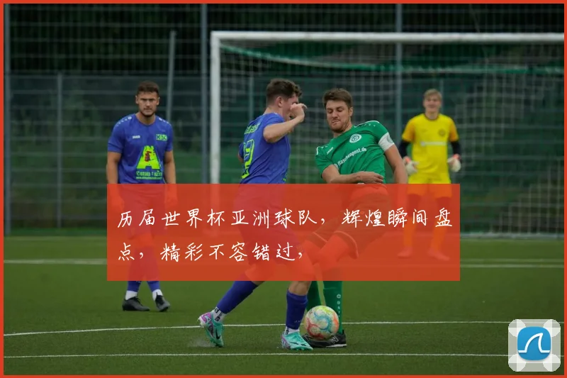 历届世界杯亚洲球队，辉煌瞬间盘点，精彩不容错过，