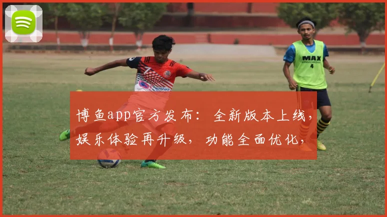 博鱼app官方发布：全新版本上线，娱乐体验再升级，功能全面优化，诚邀玩家共赏