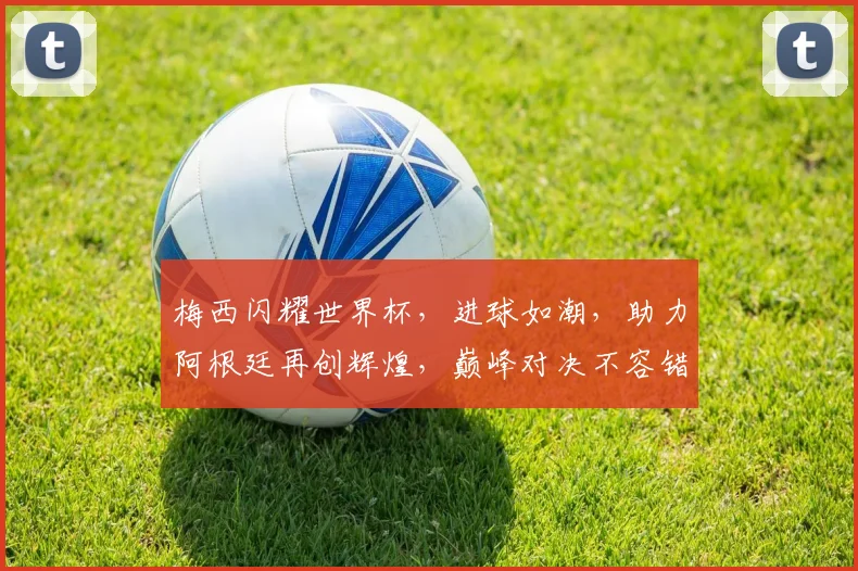 梅西闪耀世界杯，进球如潮，助力阿根廷再创辉煌，巅峰对决不容错过，一触即发