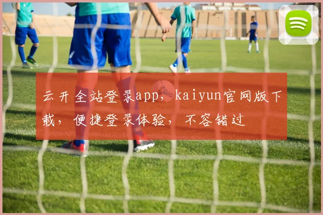 云开全站登录app，kaiyun官网版下载，便捷登录体验，不容错过